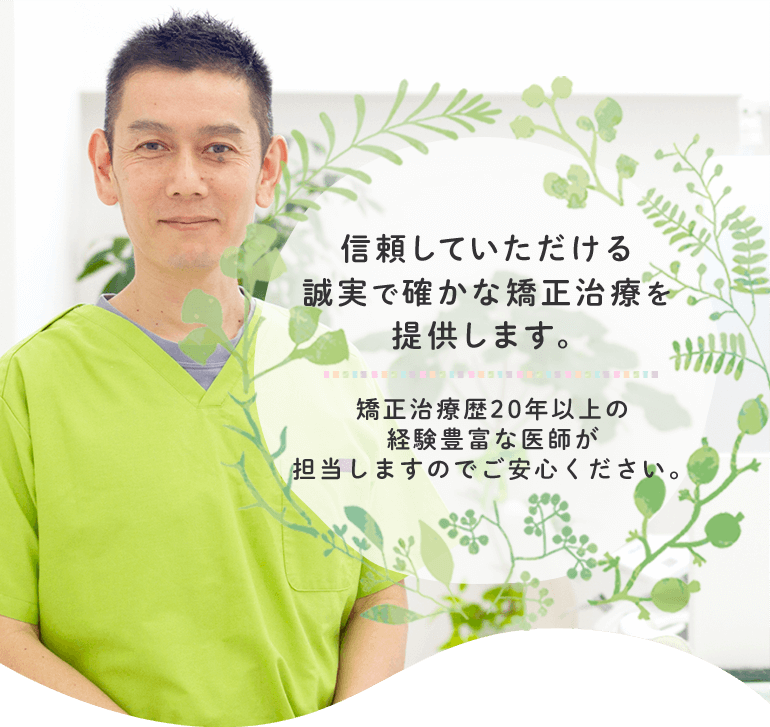 信頼していただける誠実で確かな矯正治療を提供します。矯正治療歴20年以上の経験豊富な医師が担当しますのでご安心ください。